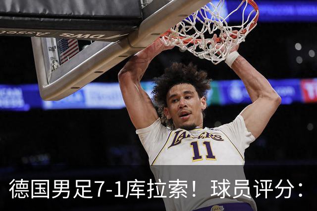 德国男足7-1库拉索！球员评分：2人满分、2人优秀、3人及格、1人太拉胯